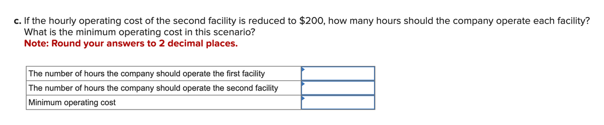 c. If the hourly operating cost of the second facility is reduced to $200, how many hours should the company operate each facility?
What is the minimum operating cost in this scenario?
Note: Round your answers to 2 decimal places.
The number of hours the company should operate the first facility
The number of hours the company should operate the second facility
Minimum operating cost