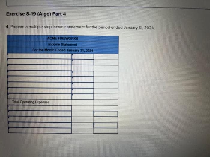 Exercise 8-19 (Algo) Part 4
4. Prepare a multiple-step income statement for the period ended January 31, 2024.
ACME FIREWORKS
Income Statement
For the Month Ended January 31, 2024
Total Operating Expenses