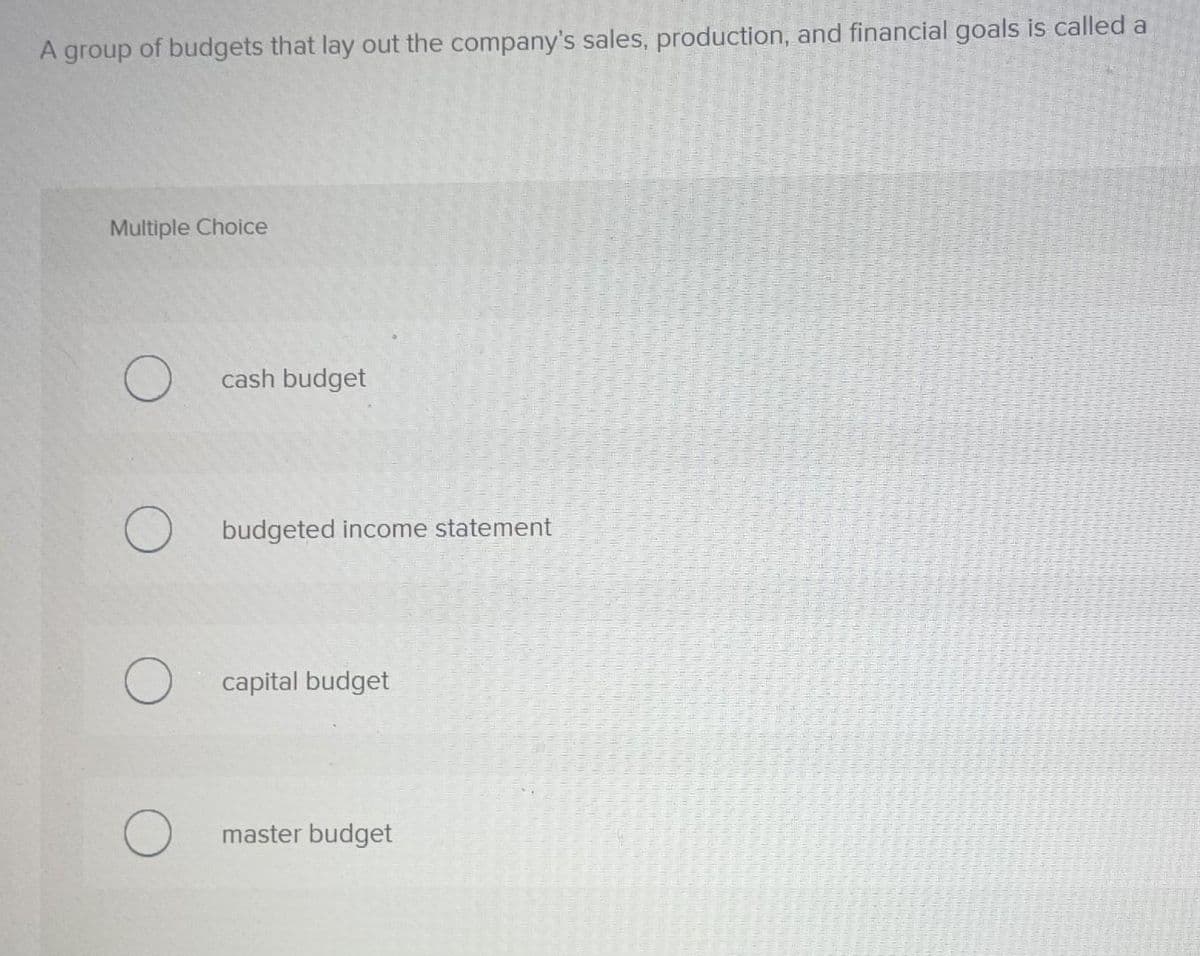 A group of budgets that lay out the company's sales, production, and financial goals is called a
Multiple Choice
O
O
O
cash budget
budgeted income statement
capital budget
master budget