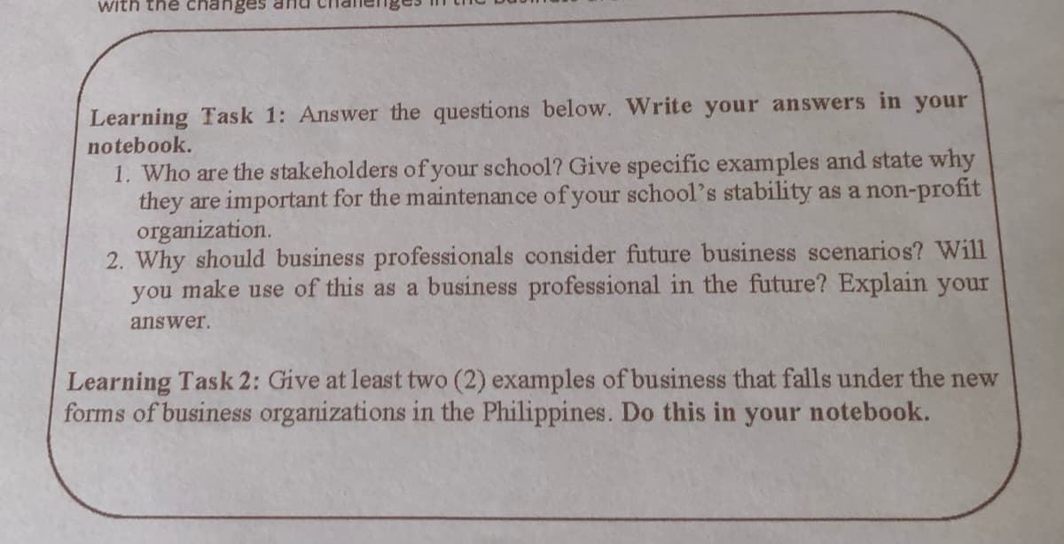 with the changes and
Learning Task 1: Answer the questions below. Write your answers in your
notebook.
1. Who are the stakeholders of your school? Give specific examples and state why
they are important for the maintenance of your school's stability as a non-profit
organization.
2. Why should business professionals consider future business scenarios? Will
you make use of this as a business professional in the future? Explain your
answer.
Learning Task 2: Give at least two (2) examples of business that falls under the new
forms of business organizations in the Philippines. Do this in your notebook.
