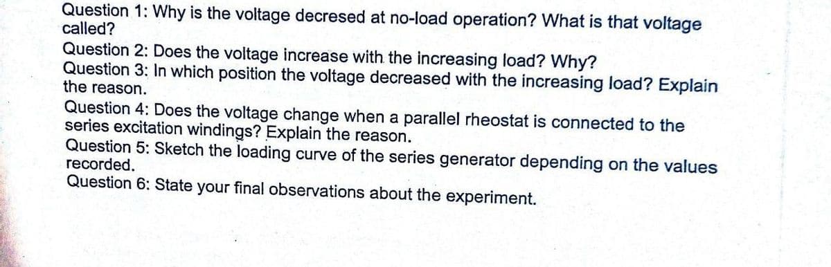 Question 1: Why is the voltage decresed at no-load operation? What is that voltage
called?
Question 2: Does the voltage increase with the increasing load? Why?
Question 3: In which position the voltage decreased with the increasing load? Explain
the reason.
Question 4: Does the voltage change when a parallel rheostat is connected to the
series excitation windings? Explain the reason.
Question 5: Sketch the loading curve of the series generator depending on the values
recorded.
Question 6: State your final observations about the experiment.
