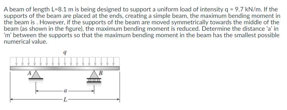A beam of length L=8.1 m is being designed to support a uniform load of intensity q = 9.7 kN/m. If the
supports of the beam are placed at the ends, creating a simple beam, the maximum bending moment in
the beam is . However, if the supports of the beam are moved symmetrically towards the middle of the
beam (as shown in the figure), the maximum bending moment is reduced. Determine the distance 'a' in
'm' between the supports so that the maximum bending moment in the beam has the smallest possible
numerical value.
A
B
-L·
