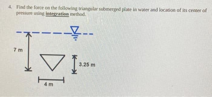 4. Find the force on the following triangular submerged plate in water and location of its center of
pressure using integration method.
-----
7m
4 m
3.25 m