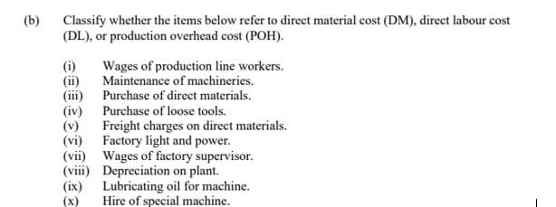 (b)
Classify whether the items below refer to direct material cost (DM), direct labour cost
(DL), or production overhead cost (POH).
(i)
(ii)
(iii)
(iv)
Wages of production line workers.
Maintenance of machineries.
(ix)
(x)
Purchase of direct materials.
Purchase of loose tools.
Freight charges on direct materials.
Factory light and power.
(viii)
(vii) Wages of factory supervisor.
Depreciation on plant.
Lubricating oil for machine.
Hire of special machine.