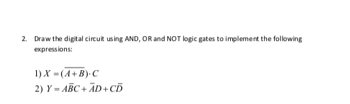 2. Draw the digital circuit using AND, OR and NOT logic gates to implement the following
expressions:
1) X = (A+B)- C
2) Y = ABC + ĀD+CD
