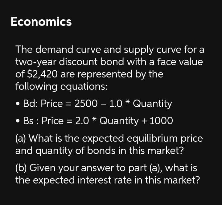 Economics
The demand curve and supply curve for a
two-year discount bond with a face value
of $2,420 are represented by the
following equations:
• Bd: Price = 2500 – 1.0 * Quantity
Bs : Price = 2.0 * Quantity + 1000
(a) What is the expected equilibrium price
and quantity of bonds in this market?
(b) Given your answer to part (a), what is
the expected interest rate in this market?
