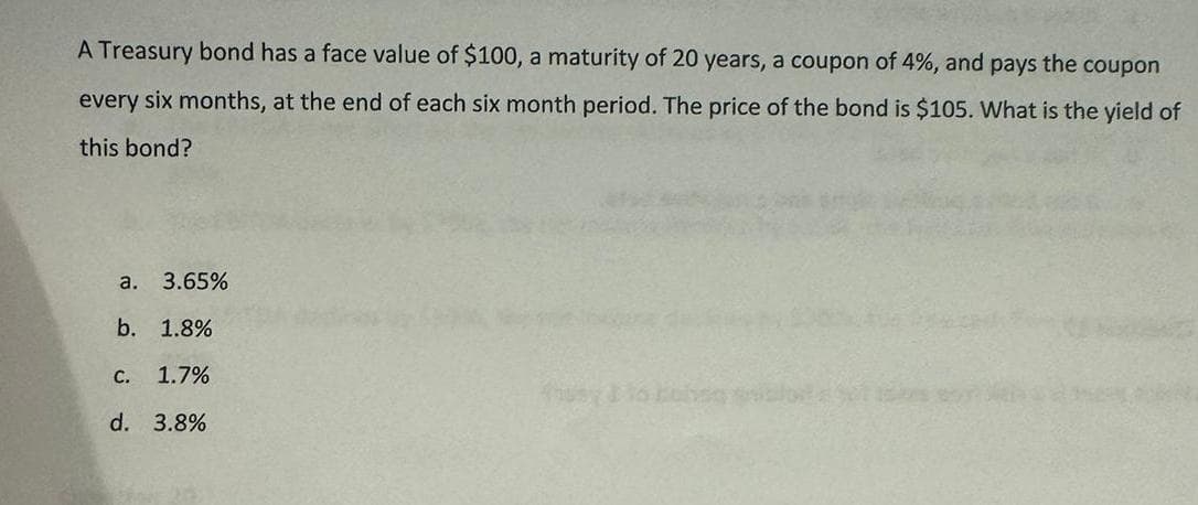 A Treasury bond has a face value of $100, a maturity of 20 years, a coupon of 4%, and pays the coupon
every six months, at the end of each six month period. The price of the bond is $105. What is the yield of
this bond?
a. 3.65%
b. 1.8%
C. 1.7%
d. 3.8%