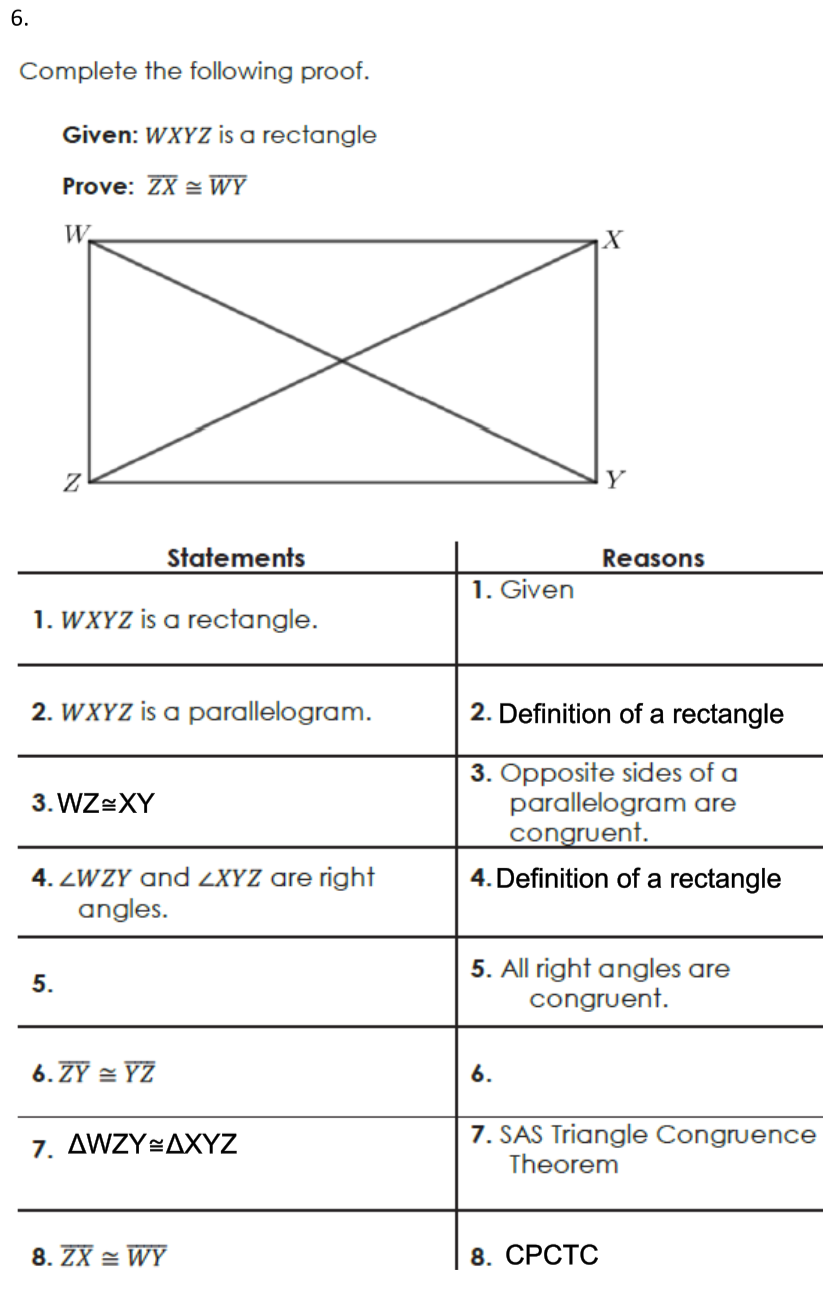 6.
Complete the following proof.
Given: WXYZ is a rectangle
Prove: ZX = WY
W.
X
Y
Statements
Reasons
1. Given
1. WXYZ is a rectangle.
2. WXYZ is a parallelogram.
2. Definition of a rectangle
3. Opposite sides of a
parallelogram are
congruent.
3. WZ=XY
4. Definition of a rectangle
4. ZWZY and 2XYZ are right
angles.
5. All right angles are
congruent.
5.
6. ZY = YZ
6.
7. AWZY÷AXYZ
7. SAS Triangle Congruence
Theorem
8. ZX = WY
8. СРСТС
