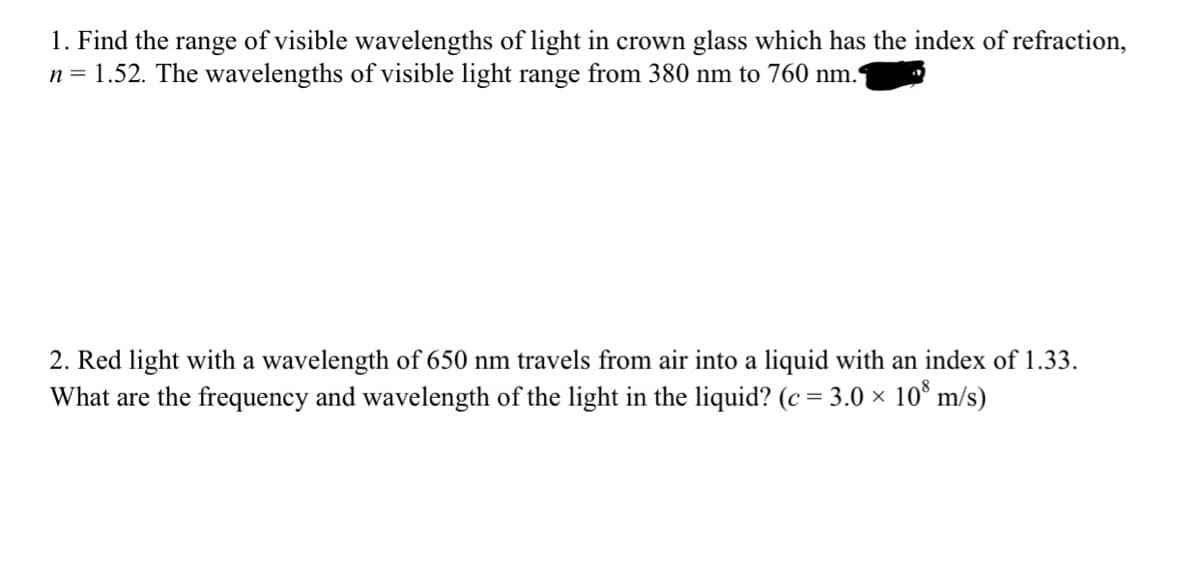1. Find the range of visible wavelengths of light in crown glass which has the index of refraction,
n = 1.52. The wavelengths of visible light range from 380 nm to 760 nm.
2. Red light with a wavelength of 650 nm travels from air into a liquid with an index of 1.33.
What are the frequency and wavelength of the light in the liquid? (c = 3.0 × 10° m/s)
