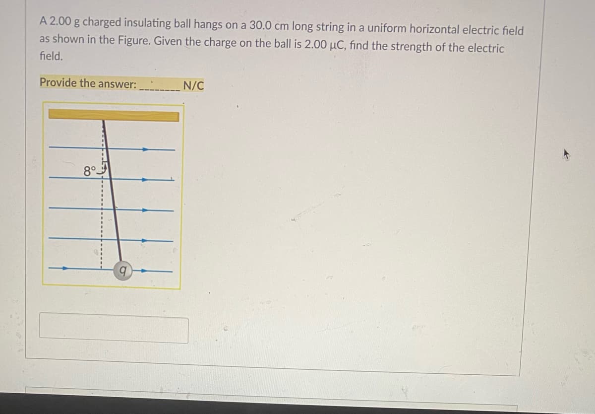 A 2.00 g charged insulating ball hangs on a 30.0 cm long string in a uniform horizontal electric field
as shown in the Figure. Given the charge on the ball is 2.00 µC, find the strength of the electric
field.
Provide the answer:
N/C
8°.
