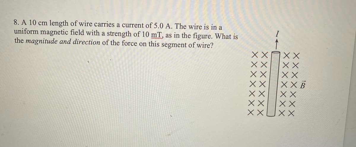 8. A 10 cm length of wire carries a current of 5.0 A. The wire is in a
uniform magnetic field with a strength of 10 mT, as in the figure. What is
the magnitude and direction of the force on this segment of wire?
X X
XX B
X X
