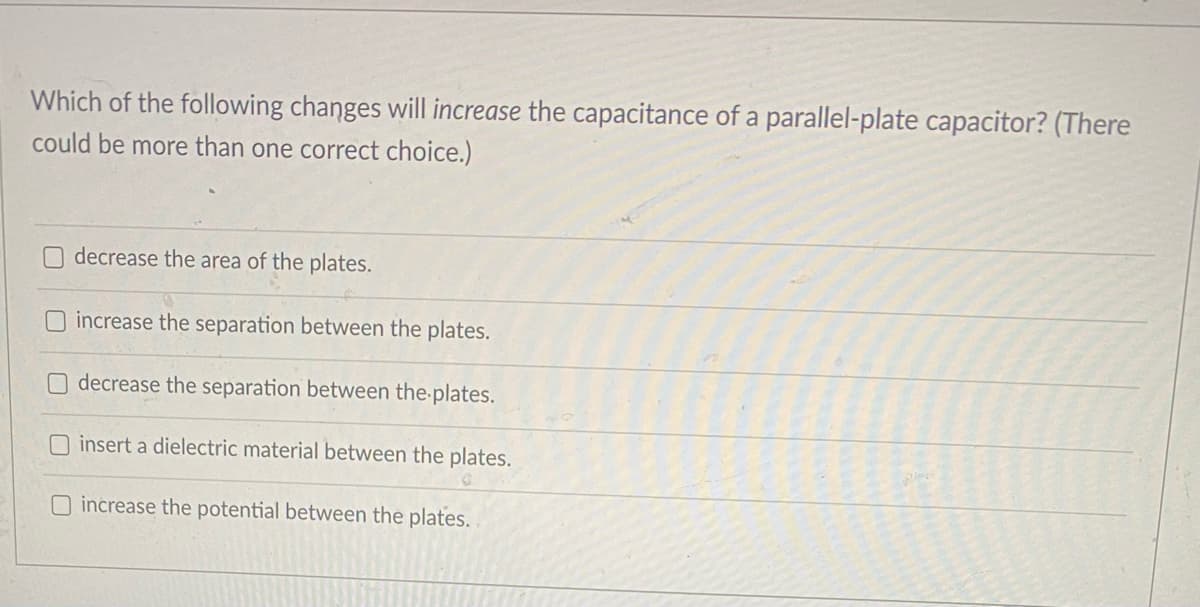 Which of the following changes will increase the capacitance of a parallel-plate capacitor? (There
could be more than one correct choice.)
decrease the area of the plates.
increase the separation between the plates.
decrease the separation between the plates.
O insert a dielectric material between the plates.
O increase the potential between the plates.
