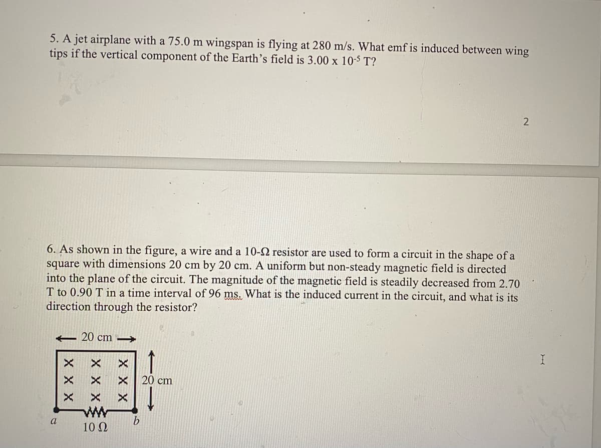 5. A jet airplane with a 75.0 m wingspan is flying at 280 m/s. What emf is induced between wing
tips if the vertical component of the Earth's field is 3.00 x 10-5 T?
6. As shown in the figure, a wire and a 10-N resistor are used to form a circuit in the shape of a
square with dimensions 20 cm by 20 cm. A uniform but non-steady magnetic field is directed
into the plane of the circuit. The magnitude of the magnetic field is steadily decreased from 2.70
T to 0.90 T in a time interval of 96 ms. What is the induced current in the circuit, and what is its
direction through the resistor?
- 20 cm →
20 cm
ww
a
10 Ω
X X X
X X X
