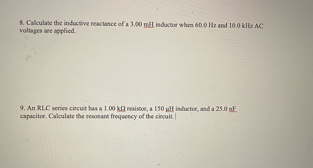 8. Calculate the inductive reactance of a 3.00 mH inductor when 60.0 Hz and 10.0 kHz AC
voltages are applied.
9. An RLC series circuit has a 1.00 kQ resistor, a 150 uH inductor, and a 25.0 nF
capacitor. Calculate the resonant frequency of the circuit.
