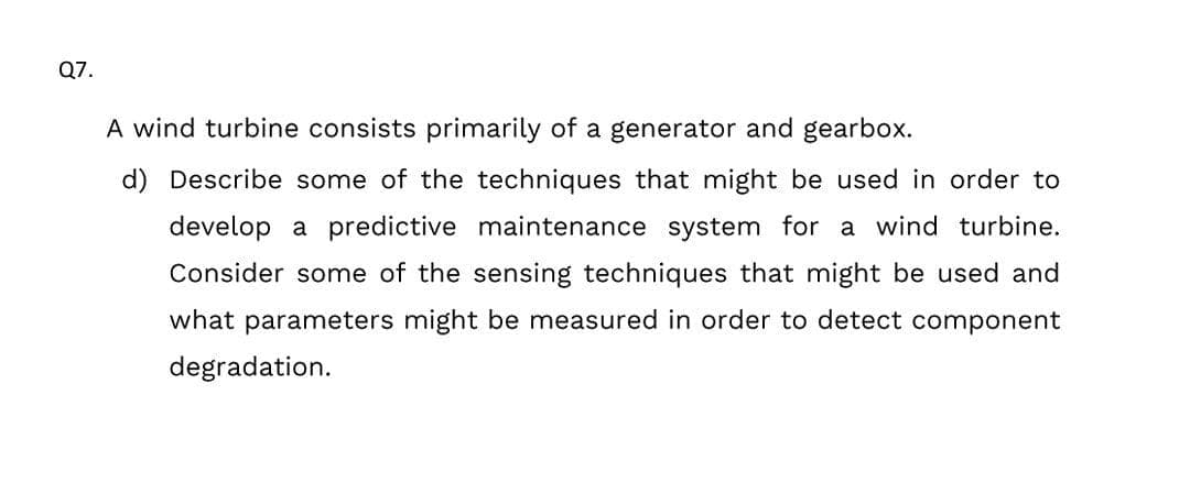 Q7.
A wind turbine consists primarily of a generator and gearbox.
d) Describe some of the techniques that might be used in order to
develop a predictive maintenance system for a wind turbine.
Consider some of the sensing techniques that might be used and
what parameters might be measured in order to detect component
degradation.
