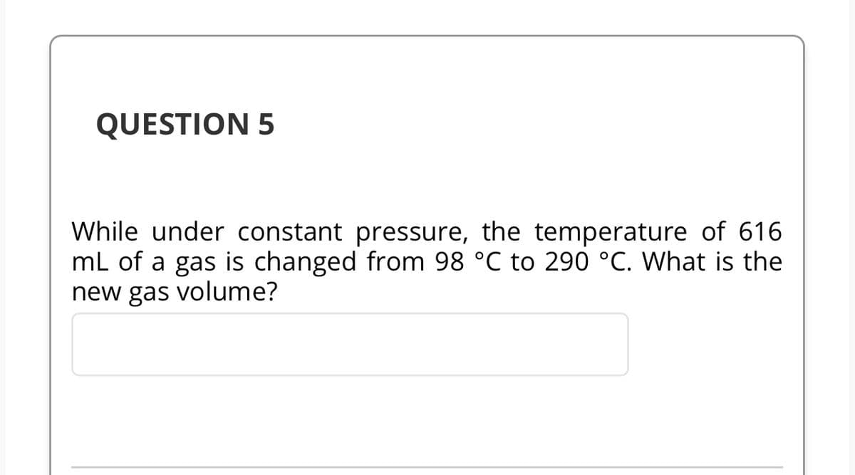 QUESTION 5
While under constant pressure, the temperature of 616
mL of a gas is changed from 98 °℃ to 290 °C. What is the
new gas volume?
