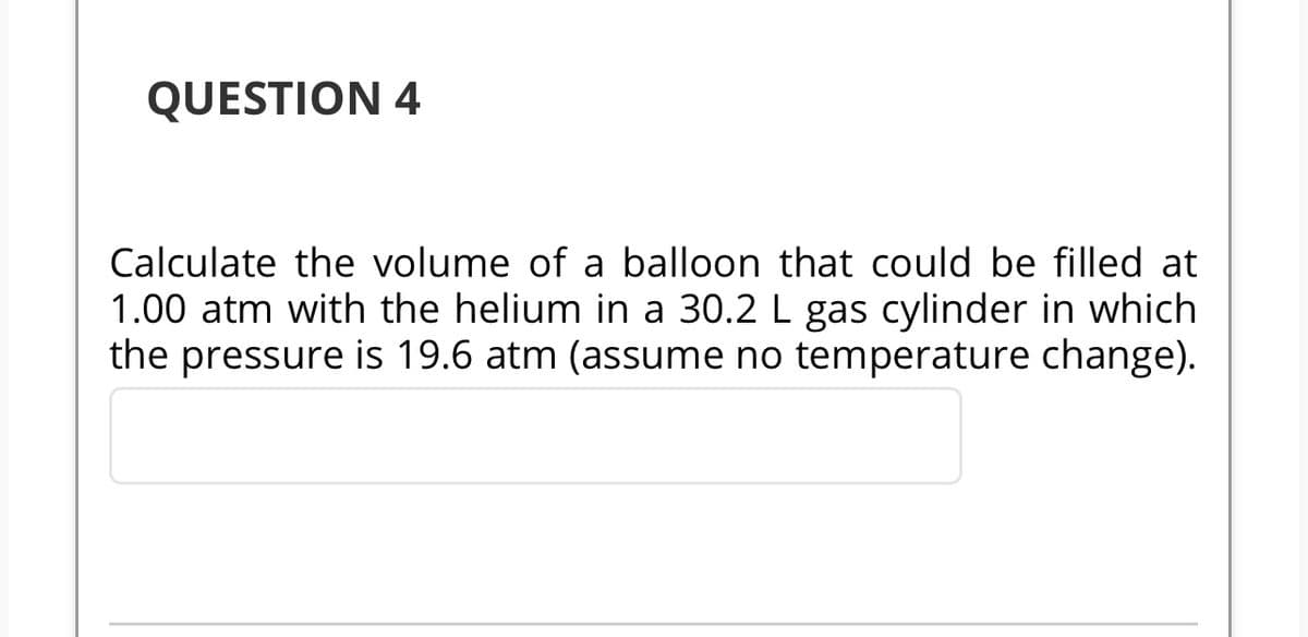 QUESTION 4
Calculate the volume of a balloon that could be filled at
1.00 atm with the helium in a 30.2 L gas cylinder in which
the pressure is 19.6 atm (assume no temperature change).