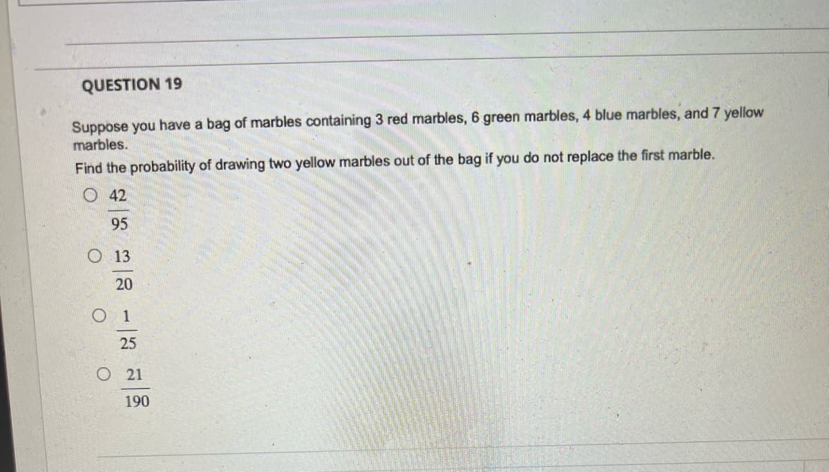 QUESTION 19
Suppose you have a bag of marbles containing 3 red marbles, 6 green marbles, 4 blue marbles, and 7 yellow
marbles.
Find the probability of drawing two yellow marbles out of the bag if you do not replace the first marble.
42
O
95
13
20
1
25
O 21
190