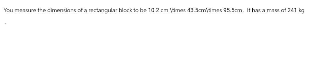 You measure the dimensions of a rectangular block to be 10.2 cm \times 43.5cm\times 95.5cm. It has a mass of 241 kg