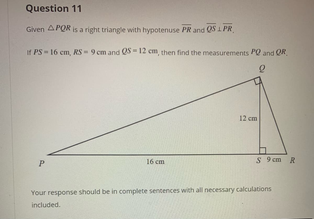 Question 11
Given APOR is a right triangle with hypotenuse PR and QS 1 PR.
If PS = 16 cm, RS = 9 cm and QS = 12 cm, then find the measurements PQ and QR.
%3D
!!
%3D
12 cm
16 cm
S 9 cm
R
Your response should be in complete sentences with all necessary calculations
included.
