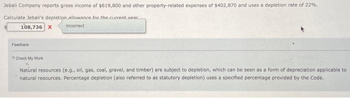 Jebali Company reports gross income of $619,800 and other property-related expenses of $402,870 and uses a depletion rate of 22%.
Calculate Jebali's depletion allowance for the current year
108,736 X
Incorrect
Feedback
Check My Work
Natural resources (e.g., oil, gas, coal, gravel, and timber) are subject to depletion, which can be seen as a form of depreciation applicable to
natural resources. Percentage depletion (also referred to as statutory depletion) uses a specified percentage provided by the Code.