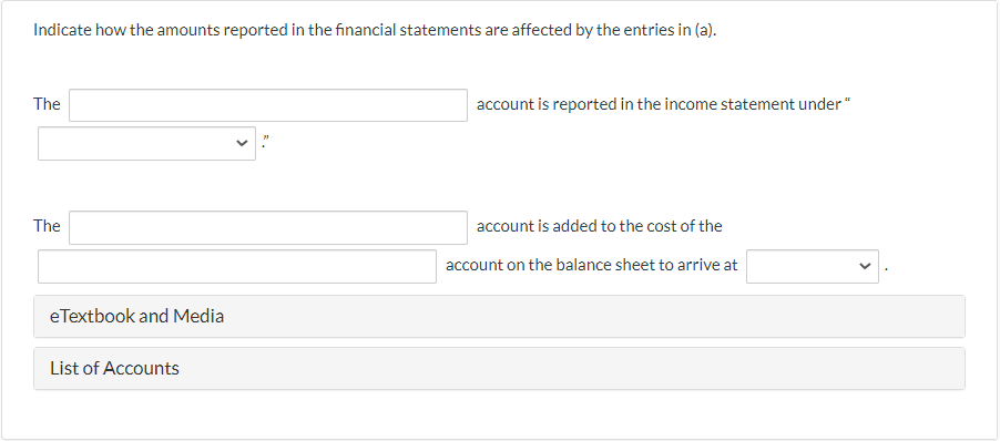 Indicate how the amounts reported in the financial statements are affected by the entries in (a).
The
The
eTextbook and Media
List of Accounts
account is reported in the income statement under "
account is added to the cost of the
account on the balance sheet to arrive at