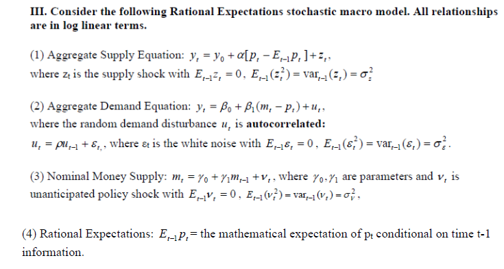 III. Consider the following Rational Expectations stochastic macro model. All relationships
are in log linear terms.
(1) Aggregate Supply Equation: y, = yo + «[p, – EP,]+ z,,
where z is the supply shock with E,-17, = 0, E1(z;)= var, (z,) = o?
(2) Aggregate Demand Equation: y, = Bo+ Bi(m, – p.) + u,,
where the random demand disturbance u, is autocorrelated:
u, = pu, + E,, where &t is the white noise with E,-8, = 0, E,-1(ɛ;)= var_1 (&,) = o; .
(3) Nominal Money Supply: m, = 7o + 7im,-1 +V,, where Y0-71 are parameters and v, is
unanticipated policy shock with EV, = 0, E,1(v})= var,-1 (v,) = o;,
(4) Rational Expectations: E-P,= the mathematical expectation of pt conditional on time t-1
information.
