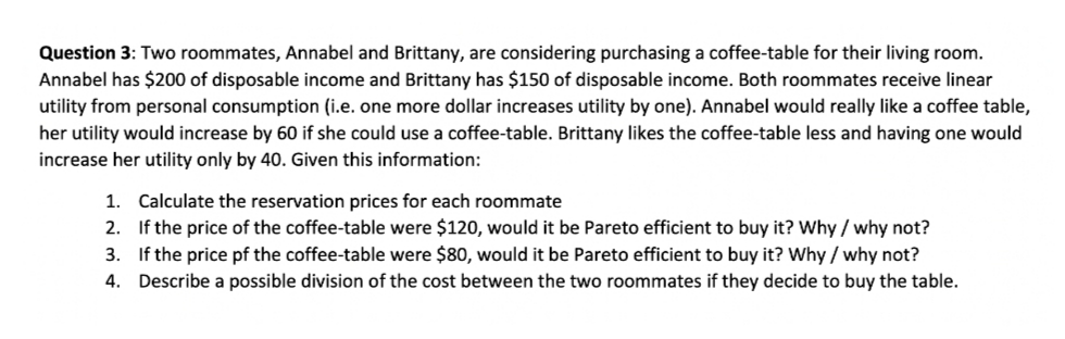 Question 3: Two roommates, Annabel and Brittany, are considering purchasing a coffee-table for their living room.
Annabel has $200 of disposable income and Brittany has $150 of disposable income. Both roommates receive linear
utility from personal consumption (i.e. one more dollar increases utility by one). Annabel would really like a coffee table,
her utility would increase by 60 if she could use a coffee-table. Brittany likes the coffee-table less and having one would
increase her utility only by 40. Given this information:
1. Calculate the reservation prices for each roommate
2. If the price of the coffee-table were $120, would it be Pareto efficient to buy it? Why / why not?
3. If the price pf the coffee-table were $80, would it be Pareto efficient to buy it? Why / why not?
4. Describe a possible division of the cost between the two roommates if they decide to buy the table.
