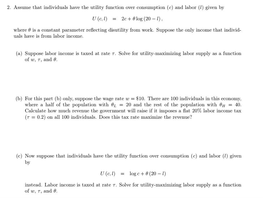 2. Assume that individuals have the utility function over consumption (c) and labor (1) given by
U (c,1) = 2c+0 log (20 – 1),
where 0 is a constant parameter reflecting disutility from work. Suppose the only income that individ-
uals have is from labor income.
(a) Suppose labor income is taxed at rate T. Solve for utility-maximizing labor supply as a function
of w, T, and 0.
(b) For this part (b) only, suppose the wage rate w = $10. There are 100 individuals in this economy,
where a half of the population with OL = 20 and the rest of the population with On = 40.
Calculate how much revenue the government will raise if it imposes a flat 20% labor income tax
(T = 0.2) on all 100 individuals. Does this tax rate maximize the revenue?
(c) Now suppose that individuals have the utility function over consumption (c) and labor (1) given
by
U (c, 1)
= log c+ 0 (20 – 1)
instead. Labor income is taxed at rate T. Solve for utility-maximizing labor supply as a function
of w, T, and 0.
