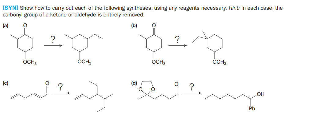(SYN) Show how to carry out each of the following syntheses, using any reagents necessary. Hint: In each case, the
carbonyl group of a ketone or aldehyde is entirely removed.
(a)
(b)
?
OCH3
OCH3
OCH3
OCH3
(c)
(d)
?
?
OH
Ph
