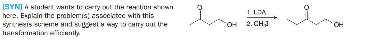 (SYN) A student wants to carry out the reaction shown
here. Explain the problem(s) associated with this
synthesis scheme and suggest a way to carry out the
transformation efficiently.
1. LDA
2. CH3I
HO.
