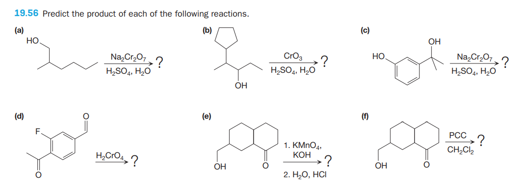 19.56 Predict the product of each of the following reactions.
(a)
Но
(b)
(c)
OH
Na,Cr,07,?
H,SO4, H2O
Na,Cr,07
CrO3
Но
?
H,SO4, H2O
-?
H,SO4, H,0
OH
(d)
(e)
(f)
F
РСС
1. KMNO4,
CH,Cl,
КОН
OH
OH
2. Н,О, НC
