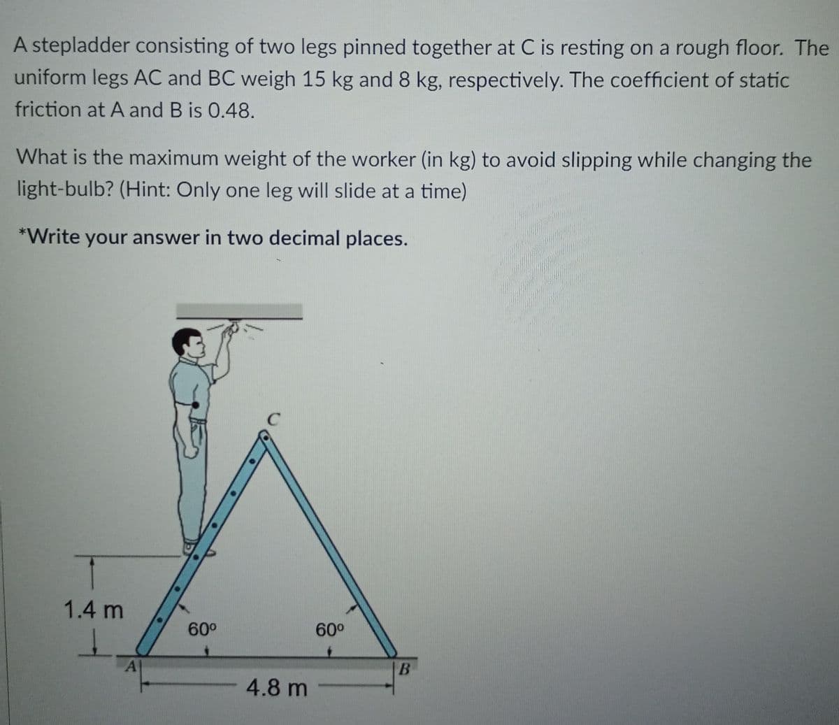 A stepladder consisting of two legs pinned together at C is resting on a rough floor. The
uniform legs AC and BC weigh 15 kg and 8 kg, respectively. The coefficient of static
friction at A and B is 0.48.
What is the maximum weight of the worker (in kg) to avoid slipping while changing the
light-bulb? (Hint: Only one leg will slide at a time)
*Write your answer in two decimal places.
1.4 m
60°
60°
A
4.8 m -
