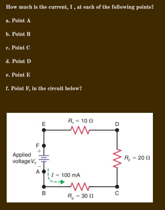 How much is the current, I, at each of the following points?
a. Point A
b. Point B
c. Point C
d. Point D
e. Point E
f. Point F, in the cireuit below?
R, = 10 N
E
F
Applied
voltage V,
R = 20 N
A
100 mA
B
C
R = 30 N
