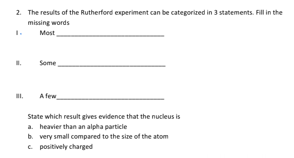 2. The results of the Rutherford experiment can be categorized in 3 statements. Fill in the
missing words
Most
I.
Some
III.
A few
State which result gives evidence that the nucleus is
a. heavier than an alpha particle
b. very small compared to the size of the atom
c. positively charged
