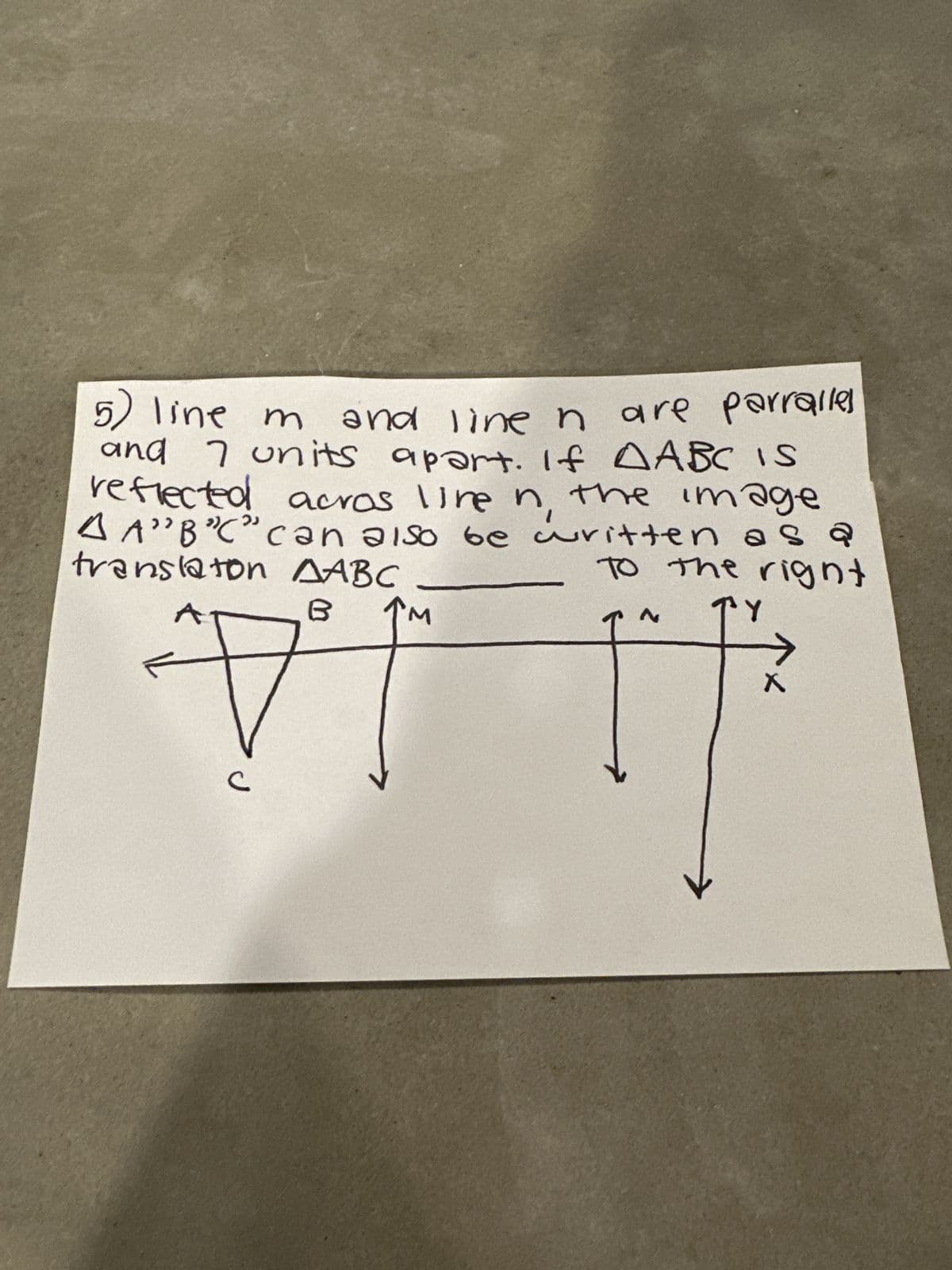 5)
and line ŉ are parralles
line m and line
and 7 units apart. If AABC IS
reflected acros live in the image
AA"B"C" can also be written as a
translaton AABC
To the right
TY
B
#
↑M
X