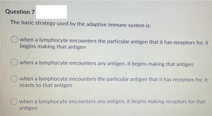 Question 7
The basic strategy used by the adaptive immune system is:
when a lymphocyte encounters the particular antigen that it has receptors for, it
begins making that antigen
when a lymphocyte encounters any antigen, it begins making that antigen
when a lymphocyte encounters the particular antigen that it has receptors for, it
reacts to that antigen
when a lymphocyte encounters any antigen, it begins making receptors for that
antigen
