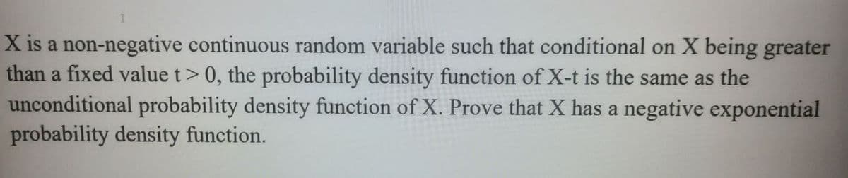 X is a non-negative continuous random variable such that conditional on X being greater
than a fixed value t> 0, the probability density function of X-t is the same as the
unconditional probability density function of X. Prove that X has a negative exponential
probability density function.
