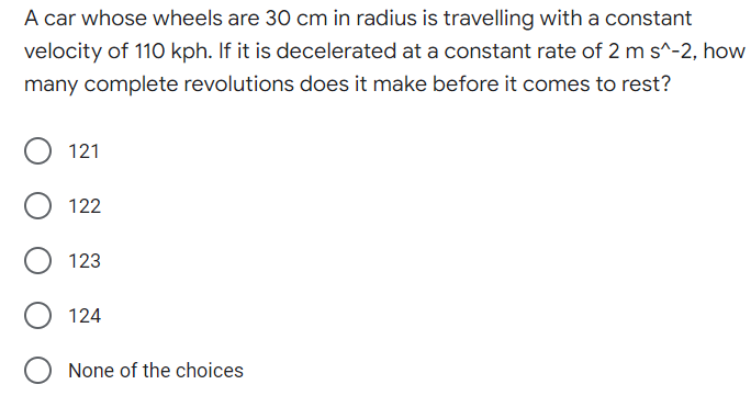 A car whose wheels are 30 cm in radius is travelling with a constant
velocity of 110 kph. If it is decelerated at a constant rate of 2 m s^-2, how
many complete revolutions does it make before it comes to rest?
121
122
123
124
O None of the choices