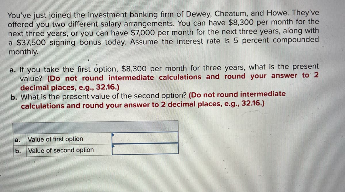 You've just joined the investment banking firm of Dewey, Cheatum, and Howe. They've
offered you two different salary arrangements. You can have $8,300 per month for the
next three years, or you can have $7,000 per month for the next three years, along with
a $37,500 signing bonus today. Assume the interest rate is 5 percent compounded
monthly.
a. If you take the first option, $8,300 per month for three years, what is the present
value? (Do not round intermediate calculations and round your answer to 2
decimal places, e.g., 32.16.)
b. What is the present value of the second option? (Do not round intermediate
calculations and round your answer to 2 decimal places, e.g., 32.16.)
a.
b.
Value of first option
Value of second option