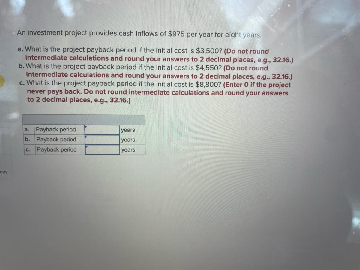 ces
An investment project provides cash inflows of $975 per year for eight years.
a. What is the project payback period if the initial cost is $3,500? (Do not round
intermediate calculations and round your answers to 2 decimal places, e.g., 32.16.)
b. What is the project payback period if the initial cost is $4,550? (Do not round
intermediate calculations and round your answers to 2 decimal places, e.g., 32.16.)
c. What is the project payback period if the initial cost is $8,800? (Enter O if the project
never pays back. Do not round intermediate calculations and round your answers
to 2 decimal places, e.g., 32.16.)
a. Payback period
b.
Payback period
C. Payback period
years
years
years