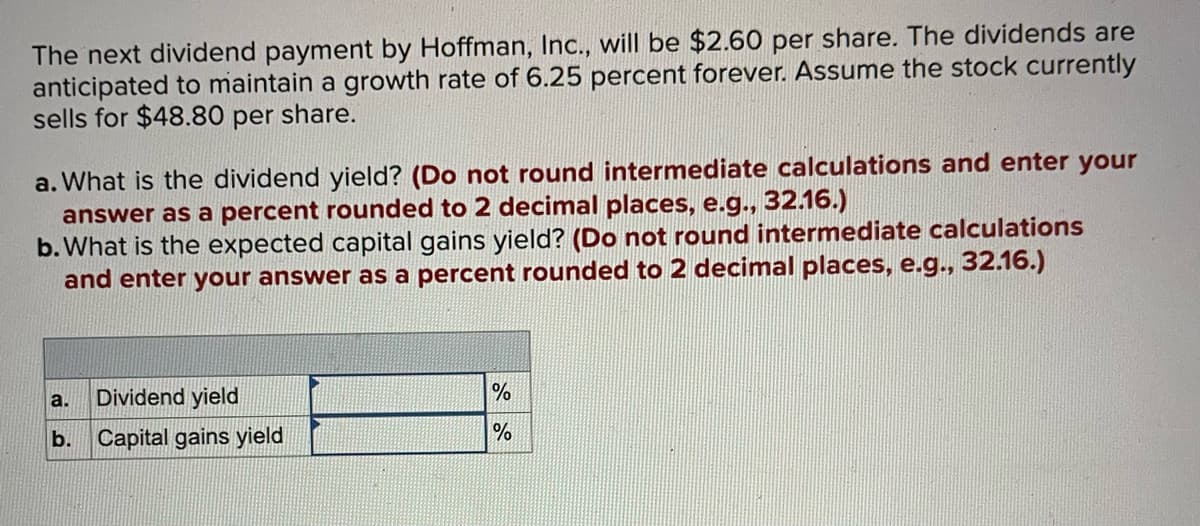 The next dividend payment by Hoffman, Inc., will be $2.60 per share. The dividends are
anticipated to maintain a growth rate of 6.25 percent forever. Assume the stock currently
sells for $48.80 per share.
a. What is the dividend yield? (Do not round intermediate calculations and enter your
answer as a percent rounded to 2 decimal places, e.g., 32.16.)
b. What is the expected capital gains yield? (Do not round intermediate calculations
and enter your answer as a percent rounded to 2 decimal places, e.g., 32.16.)
a.
b.
Dividend yield
Capital gains yield
▶
%
%