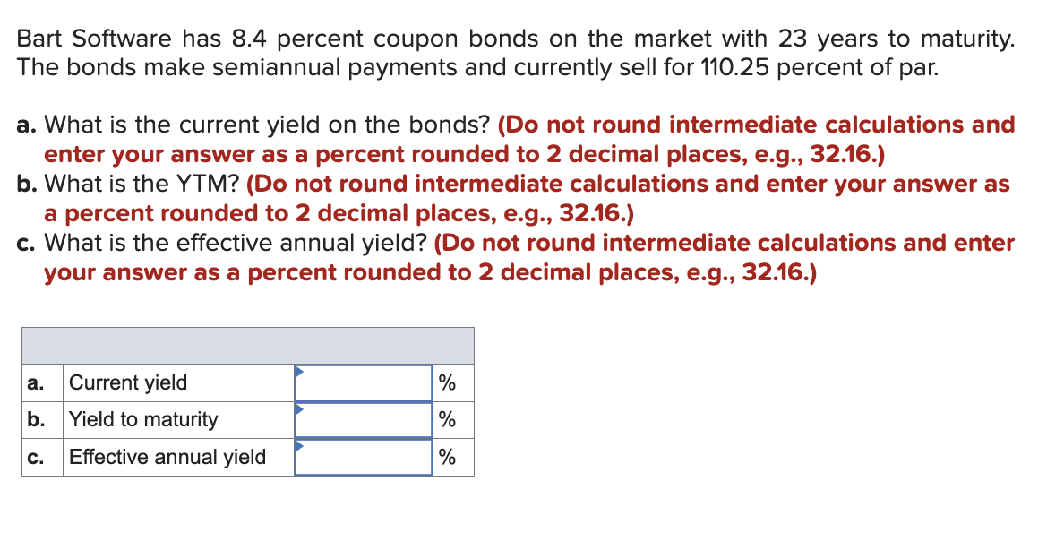 Bart Software has 8.4 percent coupon bonds on the market with 23 years to maturity.
The bonds make semiannual payments and currently sell for 110.25 percent of par.
a. What is the current yield on the bonds? (Do not round intermediate calculations and
enter your answer as a percent rounded to 2 decimal places, e.g., 32.16.)
b. What is the YTM? (Do not round intermediate calculations and enter your answer as
a percent rounded to 2 decimal places, e.g., 32.16.)
c. What is the effective annual yield? (Do not round intermediate calculations and enter
your answer as a percent rounded to 2 decimal places, e.g., 32.16.)
Current yield
b. Yield to maturity
C. Effective annual yield
a.
%
%
%