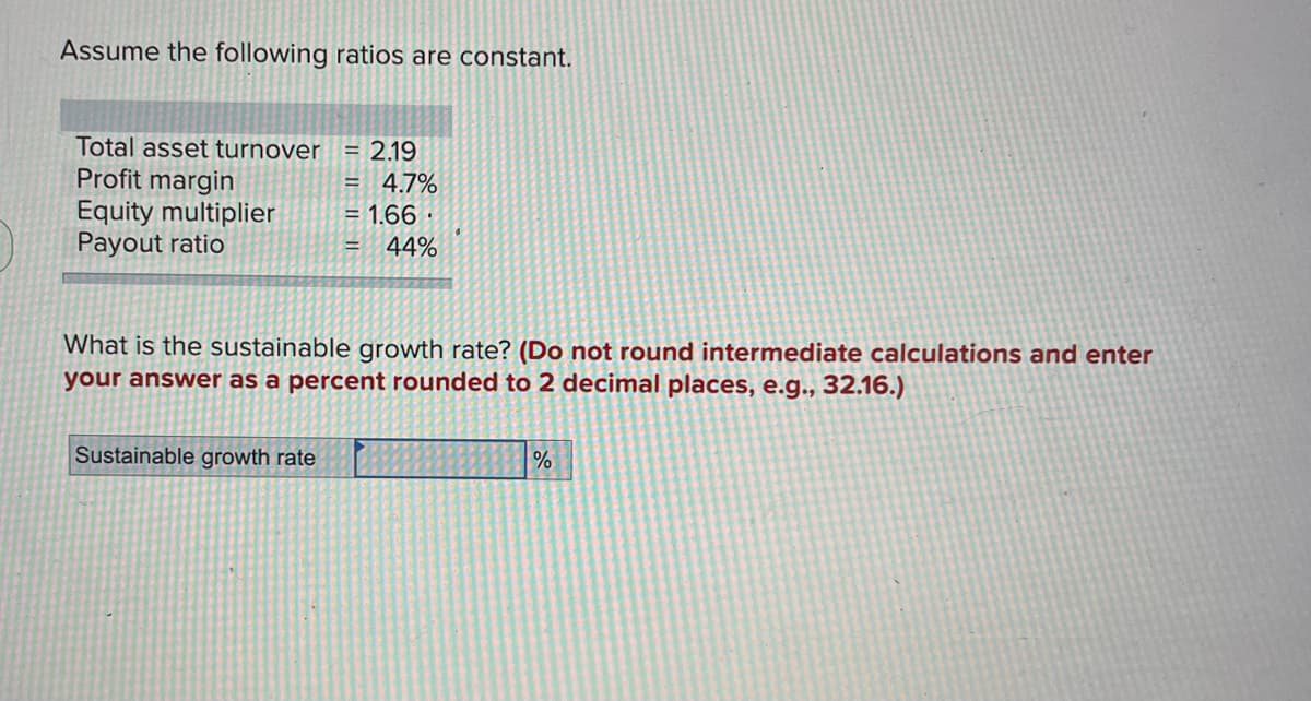 Assume the following ratios are constant.
Total asset turnover = 2.19
Profit margin
= 4.7%
= 1.66
Equity multiplier
Payout ratio
= 44%
What is the sustainable growth rate? (Do not round intermediate calculations and enter
your answer as a percent rounded to 2 decimal places, e.g., 32.16.)
Sustainable growth rate
%