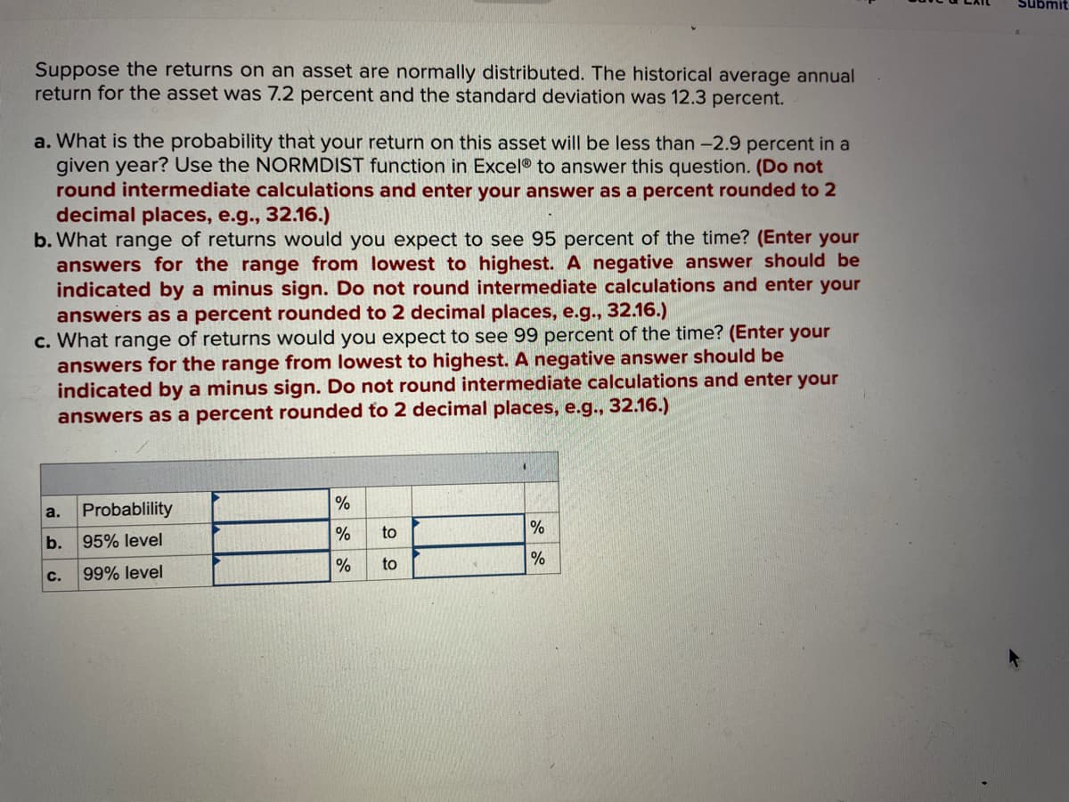 Suppose the returns on an asset are normally distributed. The historical average annual
return for the asset was 7.2 percent and the standard deviation was 12.3 percent.
a. What is the probability that your return on this asset will be less than -2.9 percent in a
given year? Use the NORMDIST function in Excel® to answer this question. (Do not
round intermediate calculations and enter your answer as a percent rounded to 2
decimal places, e.g., 32.16.)
b. What range of returns would you expect to see 95 percent of the time? (Enter your
answers for the range from lowest to highest. A negative answer should be
indicated by a minus sign. Do not round intermediate calculations and enter your
answers as a percent rounded to 2 decimal places, e.g., 32.16.)
c. What range of returns would you expect to see 99 percent of the time? (Enter your
answers for the range from lowest to highest. A negative answer should be
indicated by a minus sign. Do not round intermediate calculations and enter your
answers as a percent rounded to 2 decimal places, e.g., 32.16.)
a.
b.
C.
Probablility
95% level
99% level
%
%
to
% to
%
%
Submit
