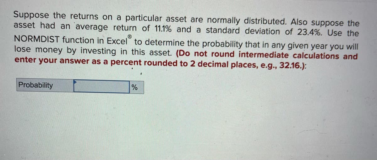Ⓡ
Suppose the returns on a particular asset are normally distributed. Also suppose the
asset had an average return of 11.1% and a standard deviation of 23.4%. Use the
NORMDIST function in Excel to determine the probability that in any given year you will
lose money by investing in this asset. (Do not round intermediate calculations and
enter your answer as a percent rounded to 2 decimal places, e.g., 32.16.):
Probability
%