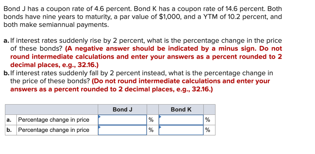 Bond J has a coupon rate of 4.6 percent. Bond K has a coupon rate of 14.6 percent. Both
bonds have nine years to maturity, a par value of $1,000, and a YTM of 10.2 percent, and
both make semiannual payments.
a. If interest rates suddenly rise by 2 percent, what is the percentage change in the price
of these bonds? (A negative answer should be indicated by a minus sign. Do not
round intermediate calculations and enter your answers as a percent rounded to 2
decimal places, e.g., 32.16.)
b. If interest rates suddenly fall by 2 percent instead, what is the percentage change in
the price of these bonds? (Do not round intermediate calculations and enter your
answers as a percent rounded to 2 decimal places, e.g., 32.16.)
a.
Percentage change in price
b. Percentage change in price
Bond J
%
%
Bond K
%
%