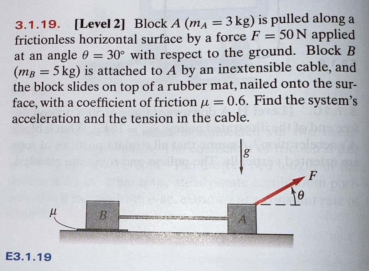 [Level 2] Block A (ma = 3 kg) is pulled along a
frictionless horizontal surface by a force F = 50 N applied
at an angle 0 = 30° with respect to the ground. Block B
(mg = 5 kg) is attached to A by an inextensible cable, and
the block slides on top of a rubber mat, nailed onto the sur-
face, with a coefficient of friction u = 0.6. Find the system's
3.1.19.
%3D
acceleration and the tension in the cable.
F
ЕЗ.1.19
