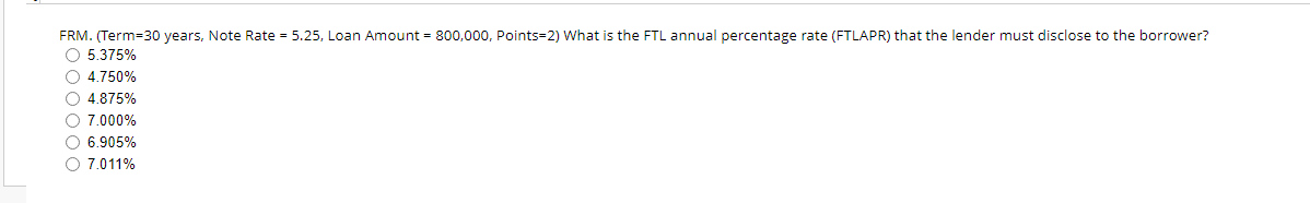 FRM. (Term=30 years, Note Rate = 5.25, Loan Amount = 800,000, Points=2) What is the FTL annual percentage rate (FTLAPR) that the lender must disclose to the borrower?
O 5.375%
○ 4.750%
O 4.875%
O 7.000%
O 6.905%
O 7.011%