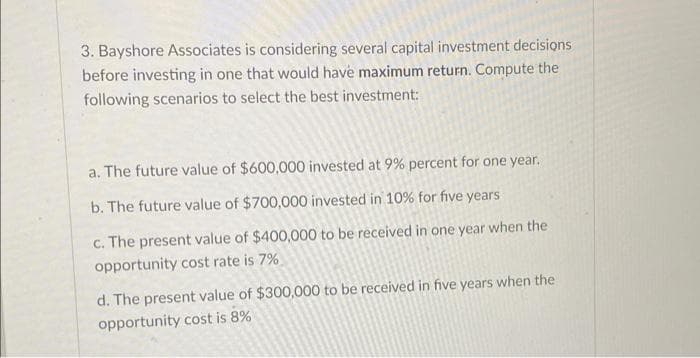 3. Bayshore Associates is considering several capital investment decisions
before investing in one that would have maximum return. Compute the
following scenarios to select the best investment:
a. The future value of $600,000 invested at 9% percent for one year.
b. The future value of $700,000 invested in 10% for five years
c. The present value of $400,000 to be received in one year when the
opportunity cost rate is 7%
d. The present value of $300,000 to be received in five years when the
opportunity cost is 8%